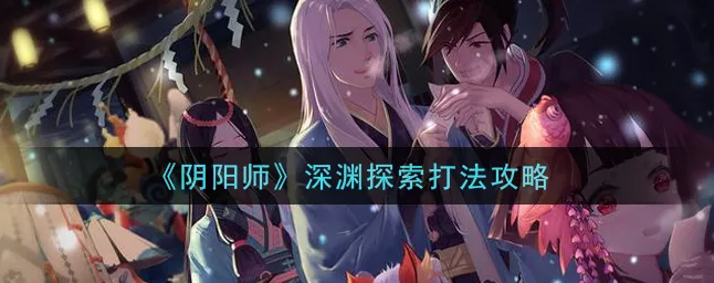 阴阳师深渊委派全攻略，解锁隐藏位置，揭秘高效委派技巧