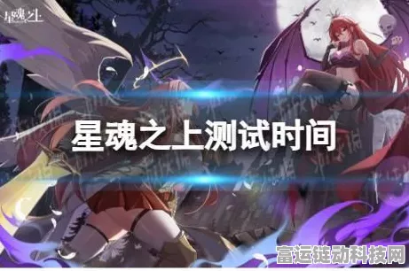 星魂之上测试时间大揭秘，精彩内容抢先看！